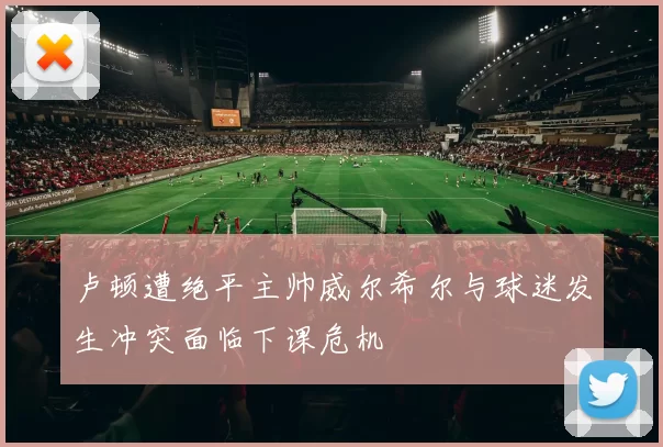 卢顿遭绝平主帅威尔希尔与球迷发生冲突面临下课危机