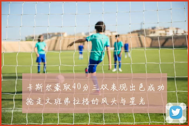 卡斯尔豪取40分三双表现出色成功抢走文班弗拉格的风头与星光