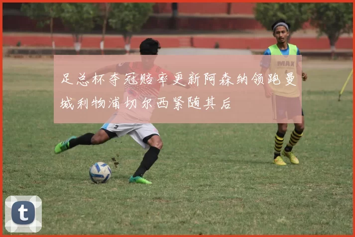 足总杯夺冠赔率更新阿森纳领跑曼城利物浦切尔西紧随其后